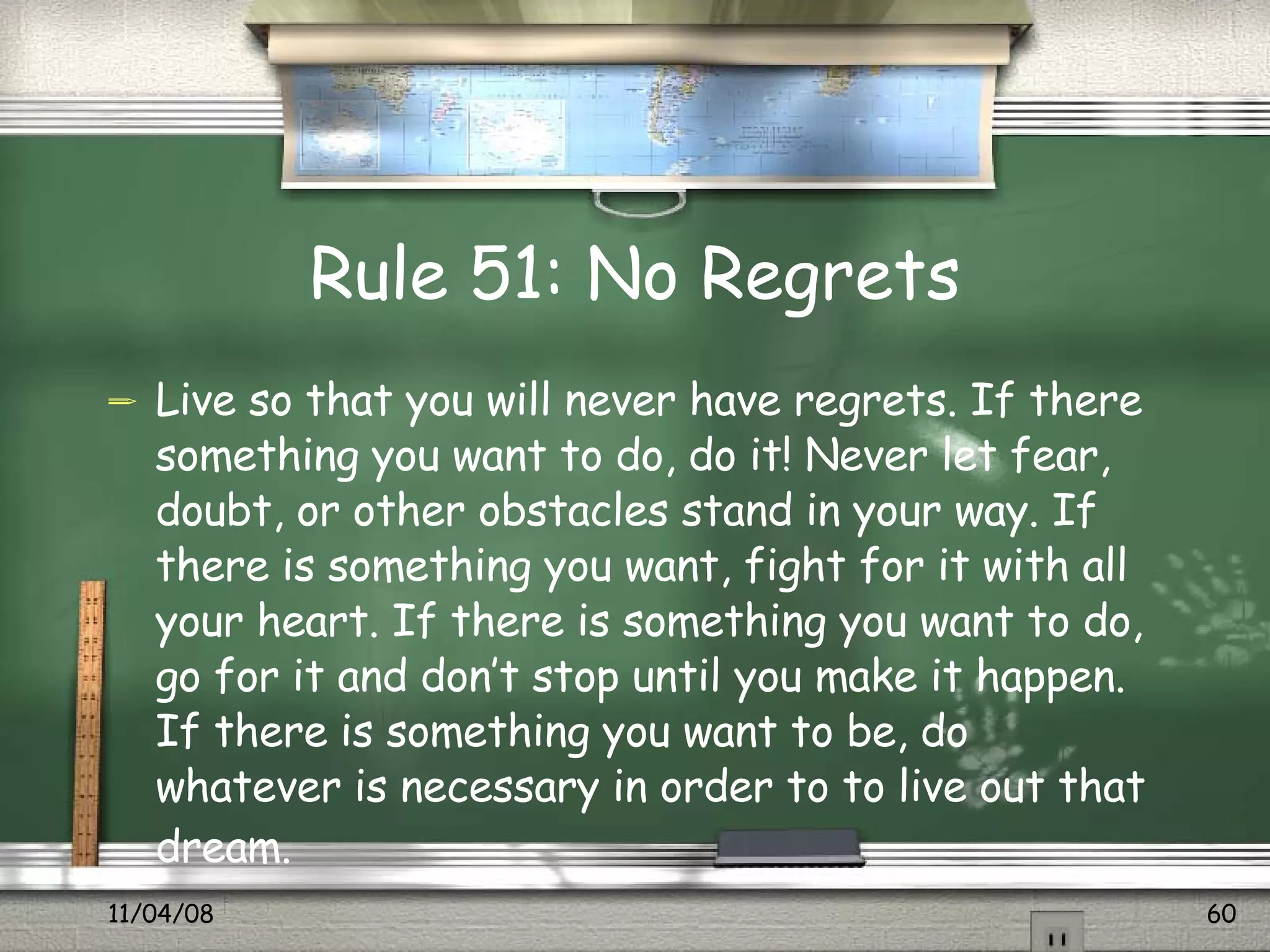 Rule 51: No Regrets Live so that you will never have regrets. If there something you want to do, do it! Never let fear, doubt, or other obstacles stand in your way. If there is something you want, fight for it with all your heart. If there is something you want to do, go for it and don’t stop until you make it happen. If there is something you want to be, do whatever is necessary in order to to live out that dream.   