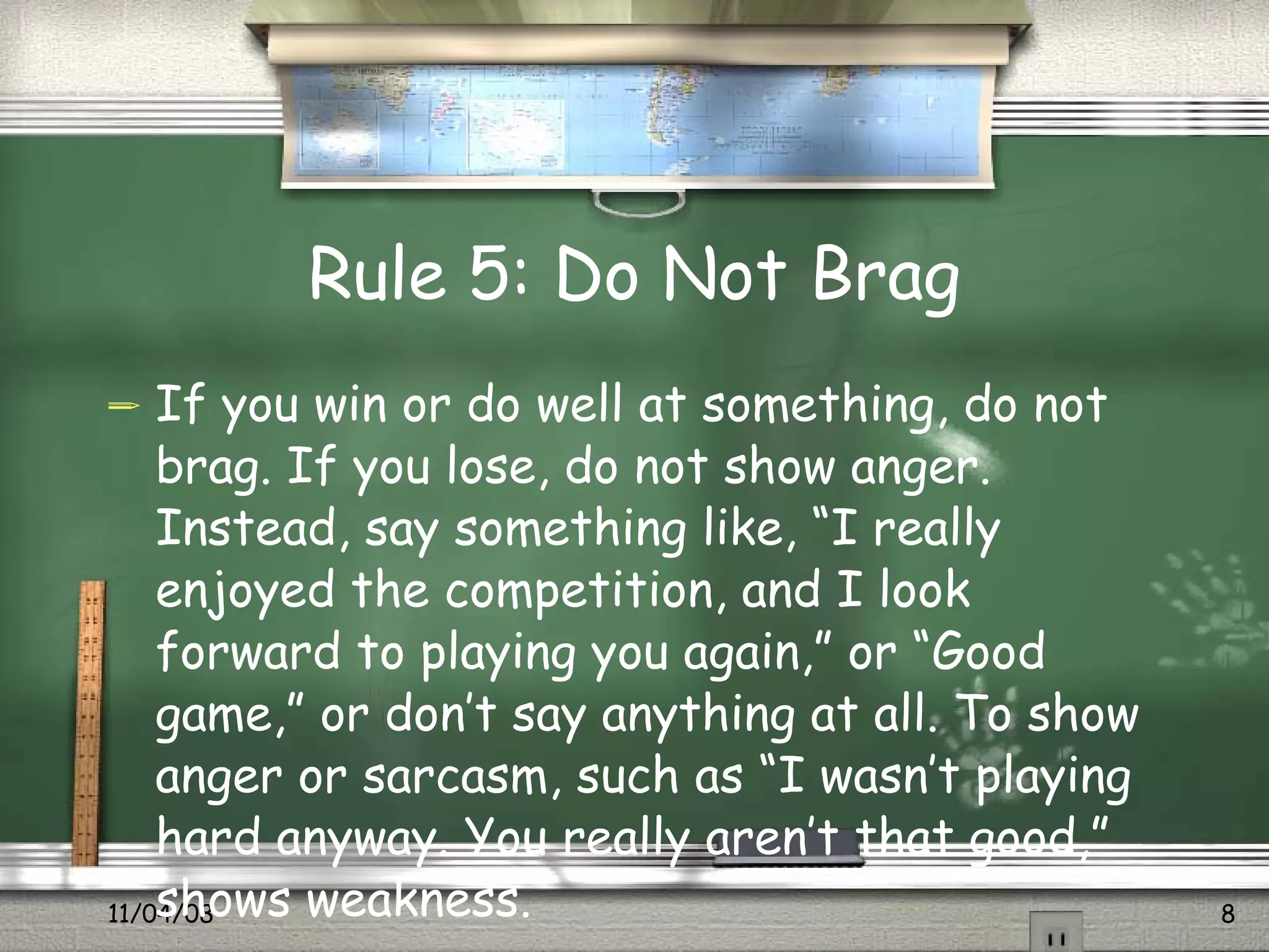 Rule 5: Do Not Brag If you win or do well at something, do not brag. If you lose, do not show anger. Instead, say something like, “I really enjoyed the competition, and I look forward to playing you again,” or “Good game,” or don’t say anything at all. To show anger or sarcasm, such as “I wasn’t playing hard anyway. You really aren’t that good,” shows weakness.  