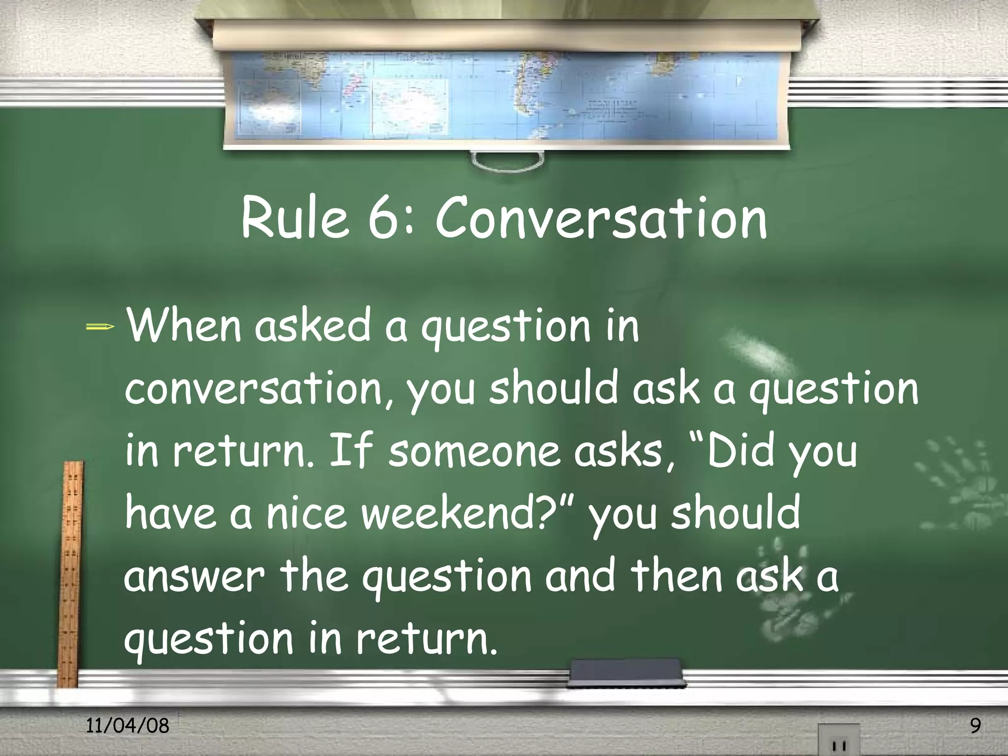 Rule 6: Conversation When asked a question in conversation, you should ask a question in return. If someone asks, “Did you have a nice weekend?” you should answer the question and then ask a question in return.  