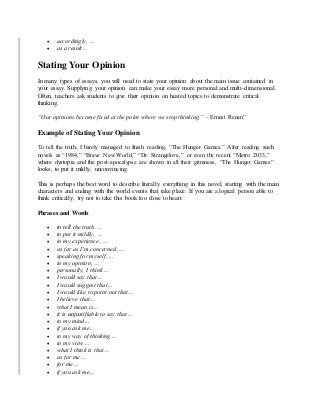  accordingly, …
 as a result…
Stating Your Opinion
In many types of essays, you will need to state your opinion about the main issue contained in
your essay. Supplying your opinion can make your essay more personal and multi-dimensional.
Often, teachers ask students to give their opinion on heated topics to demonstrate critical
thinking.
“Our opinions become fixed at the point where we stop thinking.” – Ernest Renan”
Example of Stating Your Opinion
To tell the truth, I barely managed to finish reading, “The Hunger Games.” After reading such
novels as “1984,” “Brave New World,” “Dr. Strangelove,” or even the recent “Metro 2033,”
where dystopia and the post-apocalypse are shown in all their grimness, “The Hunger Games”
looks, to put it mildly, unconvincing.
This is perhaps the best word to describe literally everything in this novel, starting with the main
characters and ending with the world events that take place. If you are a logical person able to
think critically, try not to take this book too close to heart.
Phrases and Words
 to tell the truth, …
 to put it mildly, …
 in my experience, …
 as far as I’m concerned, …
 speaking for myself, …
 in my opinion, …
 personally, I think…
 I would say that…
 I would suggest that…
 I would like to point out that…
 I believe that…
 what I mean is…
 it is unjustifiable to say that…
 to my mind…
 if you ask me…
 to my way of thinking…
 in my view…
 what I think is that…
 as for me…
 for me…
 if you ask me…
 