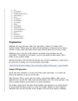  yet…
 accordingly…
 initially, it may seem…
 surprisingly, …
 next,…
 in contrast…
 nevertheless…
 as a result…
 hence…
 accordingly…
 respectively…
 as a consequence…
 consequently…
 thus, …
 therefore, …
 for this reason…
 because of this…
Explanation
Explaining the topics and issues within your main subject is intrinsic for writing well in
academic writing. Without going into detail about the information you present, you are doing a
disservice to your readers who expect to know more about the subtle side of an issue or topic.
Explanation gives readers the needed substance for learning about something new and
extraordinary. You should not over-explain, as well as you should not under-explain. Find a
balance in your academic writing.
Knowing key phrases and words that will lead into your section for explanation is a great way to
get a head start on making your essay well-rounded and in-depth.
“Don’t tell me the moon is shining; show me the glint of light on broken glass.” Anton Chekhov
Sample Of Explanation
On the other hand, chauvinism as sexism refers both to males and females, as it assumes the
belief in the superiority of one sex over the other.
Male chauvinists believe women must stay at home, cook and raise children, while men are
supposed to live an active life, build careers and self-actualize (Iota 156). At the same time, some
forms of modern feminism can be referred to as female chauvinism.
For example, despite the fact that Islam strictly prohibits male chauvinism, it is widely believed
in western media that Islam accepts it as a norm. For example, Muslims are often considered
disdainful in the way they treat their women, though it is not true for the majority of Muslims.
 