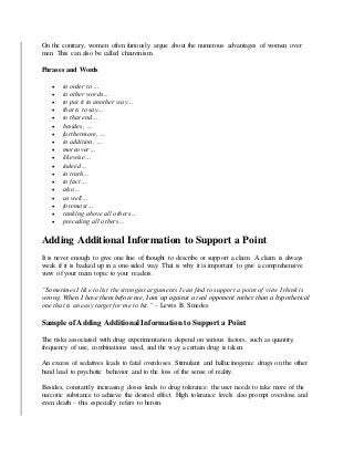 On the contrary, women often furiously argue about the numerous advantages of women over
men. This can also be called chauvinism.
Phrases and Words
 in order to…
 in other words…
 to put it in another way…
 that is to say…
 to that end….
 besides, …
 furthermore, …
 in addition, …
 moreover…
 likewise…
 indeed…
 in truth…
 in fact…
 also…
 as well…
 foremost…
 ranking above all others…
 preceding all others…
Adding Additional Information to Support a Point
It is never enough to give one line of thought to describe or support a claim. A claim is always
weak if it is backed up in a one-sided way. That is why it is important to give a comprehensive
view of your main topic to your readers.
“Sometimes I like to list the strongest arguments I can find to support a point of view I think is
wrong. When I have them before me, I am up against a real opponent rather than a hypothetical
one that is an easy target for me to hit.” – Lewis B. Smedes
Sample of Adding Additional Information to Support a Point
The risks associated with drug experimentation depend on various factors, such as quantity,
frequency of use, combinations used, and the way a certain drug is taken.
An excess of sedatives leads to fatal overdoses. Stimulant and hallucinogenic drugs on the other
hand lead to psychotic behavior and to the loss of the sense of reality.
Besides, constantly increasing doses lends to drug tolerance: the user needs to take more of the
narcotic substance to achieve the desired effect. High tolerance levels also prompt overdose and
even death – this especially refers to heroin.
 