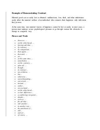 Example of Demonstrating Contrast
Material goods are as easily lost as obtained: malfunctions, loss, theft, and other misfortunes
easily affect the material welfare of an individual who connects their happiness only with items
they possess.
At the same time, non-material factors of happiness cannot be lost so easily; in most cases, a
person must undergo severe psychological pressure or go through various life obstacles to
change in a negative way.
Phrases and Words
 however, …
 on the other hand, …
 having said that, …
 by contrast, …
 by comparison, …
 then again, …
 that said, …
 yet…
 at the same time, …
 nonetheless, …
 on the contrary, …
 after all, …
 though…
 in contrast…
 nevertheless, …
 but…
 otherwise…
 notwithstanding…
 conversely, …
 instead, …
 rather…
 on one hand…
 on the other hand…
 a clear difference…
 a conflicting viewpoint…
 despite…
 even so, …
 for all that…
 still another…
 in another way…
 the antithesis of…
 still…
 and yet…
 of course, …
 