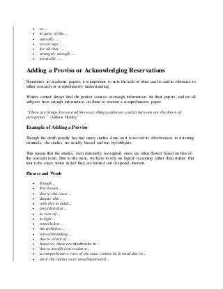  or…
 in spite of this…
 actually, …
 a year ago, …
 for all that, …
 strangely enough, …
 ironically, …
Adding a Proviso or Acknowledging Reservations
Sometimes in academic papers, it is important to note the lack of what can be said in reference to
either research or comprehensive understanding.
Writers cannot always find the perfect sources or enough information for their papers, and not all
subjects have enough information on them to warrant a comprehensive paper.
“There are things known and there are things unknown, and in between are the doors of
perception.” -Aldous Huxley”
Example of Adding a Proviso
Though the death penalty has had many studies done on it to record its effectiveness in deterring
criminals, the studies are usually biased and run by lobbyists.
This means that the studies, even nationally recognized ones, are often flawed based on bias of
the research team. Due to this issue, we have to rely on logical reasoning rather than studies that
tout to be exact, when in fact they are formed out of special interests.
Phrases and Words
 though…
 this means…
 due to this issue…
 despite this…
 with this in mind…
 provided that…
 in view of…
 in light…
 nonetheless…
 nevertheless…
 notwithstanding…
 due to a lack of…
 however, there are drawbacks to…
 due to insufficient evidence…
 a comprehensive view of the issue cannot be formed due to…
 since the claims were unsubstantiated…
 