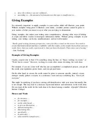  since the evidence was not validated…
 according to….the amount of information on this topic is insufficient to…
Giving Examples
It is extremely important to supply examples to your readers which will illustrate your points.
Without examples being given to illustrate your claims, a realistic picture cannot be given to
your readers of what you mean to say or what you are trying to demonstrate.
Giving examples also makes your writing more comprehensive, showing other ways of looking
at a topic and allows readers to investigate information further. Without giving examples in your
writing, your writing can be dry, unsubstantiated, and not well-rounded.
“Really good writing, from my perspective, runs a lot like a visual on the screen. You need to
create that kind of detail and have credibility with the reader, so the reader knows that you were
really there, that you really experienced it, that you know the details. That comes out of seeing.”
– Ann Voskamp
Example of Giving Examples
Usually, people write in their CVs something along the lines of, “Enjoy working in a team,” or
“Work best in a team.” However, working in a team often means devaluing the work done.
For example, if you are a lone wolf who has just accomplished a complicated project, you get all
the credit, your reputation grows faster, and you get paid more.
On the other hand, in a team, the credit cannot be given to someone specific; instead, a team
manager usually gathers everyone in a conference room and says something like, “Good job
everyone.”
This might be satisfying if you have a strong self-identification with your team, but usually this
is not enough. This may lead to a decrease of personal interest and motivation in the work done.
Do you want all the credit for the work done to be shared among a number of people? (Silverton
Internet College)
Phrases and Words
 for instance, …
 for example, …
 on the other hand, …
 to give an illustration, …
 demonstrating this…
 illustrating this…
 specifically, …
 in particular, …
 some notable examples are…
 