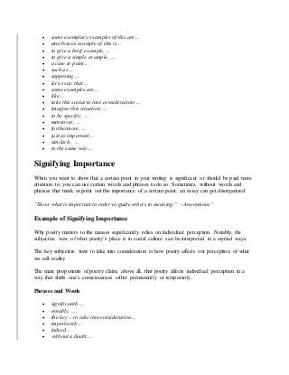  some exemplary examples of this are…
 an obvious example of this is…
 to give a brief example, …
 to give a simple example, …
 a case in point…
 such as…
 supposing…
 let us say that…
 some examples are…
 like…
 take this scenario into consideration:…
 imagine this situation:…
 to be specific, …
 moreover, …
 furthermore, …
 just as important…
 similarly, …
 in the same way…
Signifying Importance
When you want to show that a certain point in your writing is significant or should be paid more
attention to, you can use certain words and phrases to do so. Sometimes, without words and
phrases that mark or point out the importance of a certain point, an essay can get disorganized.
“Show what is important in order to guide others to meaning.” - Anonymous”
Example of Signifying Importance
Why poetry matters to the masses significantly relies on individual perception. Notably, the
subjective view of what poetry’s place is in social culture can be interpreted in a myriad ways.
The key subjective view to take into consideration is how poetry affects our perception of what
we call reality.
The main proponents of poetry claim, above all, that poetry affects individual perception in a
way that shifts one’s consciousness either permanently or temporarily.
Phrases and Words
 significantly…
 notably, ….
 the key… to take into consideration…
 importantly…
 indeed…
 without a doubt…
 