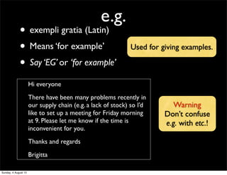 e.g.
• exempli gratia (Latin)
• Means ‘for example’
• Say ‘EG’ or ‘for example’
Hi everyone
There have been many problems recently in
our supply chain (e.g. a lack of stock) so I’d
like to set up a meeting for Friday morning
at 9. Please let me know if the time is
inconvenient for you.
Thanks and regards
Brigitta
Warning
Don’t confuse
e.g. with etc.!
Used for giving examples.
Sunday, 4 August 13
 