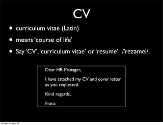 CV
• curriculum vitae (Latin)
• means ‘course of life’
• Say ‘CV’,‘curriculum vitae’ or ‘resume’ /’rezǝmei/.
Dear HR Manager,
I have attached my CV and cover letter
as you requested.
Kind regards,
Fiona
Sunday, 4 August 13
 