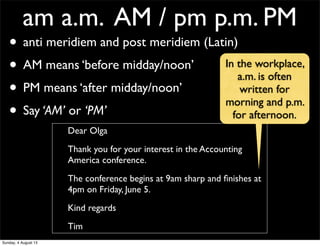 am a.m. AM / pm p.m. PM
• anti meridiem and post meridiem (Latin)
• AM means ‘before midday/noon’
• PM means ‘after midday/noon’
• Say ‘AM’ or ‘PM’
Dear Olga
Thank you for your interest in the Accounting
America conference.
The conference begins at 9am sharp and ﬁnishes at
4pm on Friday, June 5.
Kind regards
Tim
In the workplace,
a.m. is often
written for
morning and p.m.
for afternoon.
Sunday, 4 August 13
 