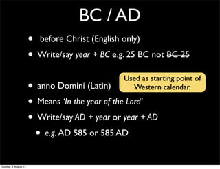 BC / AD
• before Christ (English only)
• Write/say year + BC e.g. 25 BC not BC 25
• anno Domini (Latin)
• Means ‘In the year of the Lord’
• Write/say AD + year or year + AD
• e.g. AD 585 or 585 AD
Used as starting point of
Western calendar.
Sunday, 4 August 13
 
