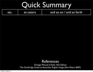Quick Summary
etc. et cetera and so on / and so forth
n.b. nota bene Please note
i.e. id est That is...
e.g. exempli gratia for example
CV curriculum vitae ‘course of life’ CV/resume
AM ante meridiem before noon/midday
PM post meridiem after noon/midday
BC before Christ before Christ
AD anno Domini ‘The year of our Lord’ Western calendar year
References
Chicago Manual of Style 16th Edition
The Cambridge Guide to Australian English Usage (Pam Peters 2007)
Sunday, 4 August 13
 