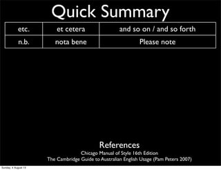 Quick Summary
etc. et cetera and so on / and so forth
n.b. nota bene Please note
i.e. id est That is...
e.g. exempli gratia for example
CV curriculum vitae ‘course of life’ CV/resume
AM ante meridiem before noon/midday
PM post meridiem after noon/midday
BC before Christ before Christ
AD anno Domini ‘The year of our Lord’ Western calendar year
References
Chicago Manual of Style 16th Edition
The Cambridge Guide to Australian English Usage (Pam Peters 2007)
Sunday, 4 August 13
 