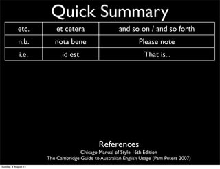 Quick Summary
etc. et cetera and so on / and so forth
n.b. nota bene Please note
i.e. id est That is...
e.g. exempli gratia for example
CV curriculum vitae ‘course of life’ CV/resume
AM ante meridiem before noon/midday
PM post meridiem after noon/midday
BC before Christ before Christ
AD anno Domini ‘The year of our Lord’ Western calendar year
References
Chicago Manual of Style 16th Edition
The Cambridge Guide to Australian English Usage (Pam Peters 2007)
Sunday, 4 August 13
 