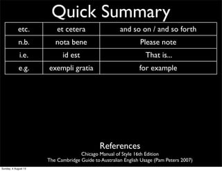 Quick Summary
etc. et cetera and so on / and so forth
n.b. nota bene Please note
i.e. id est That is...
e.g. exempli gratia for example
CV curriculum vitae ‘course of life’ CV/resume
AM ante meridiem before noon/midday
PM post meridiem after noon/midday
BC before Christ before Christ
AD anno Domini ‘The year of our Lord’ Western calendar year
References
Chicago Manual of Style 16th Edition
The Cambridge Guide to Australian English Usage (Pam Peters 2007)
Sunday, 4 August 13
 