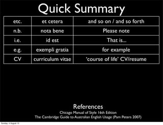 Quick Summary
etc. et cetera and so on / and so forth
n.b. nota bene Please note
i.e. id est That is...
e.g. exempli gratia for example
CV curriculum vitae ‘course of life’ CV/resume
AM ante meridiem before noon/midday
PM post meridiem after noon/midday
BC before Christ before Christ
AD anno Domini ‘The year of our Lord’ Western calendar year
References
Chicago Manual of Style 16th Edition
The Cambridge Guide to Australian English Usage (Pam Peters 2007)
Sunday, 4 August 13
 