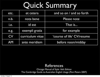 Quick Summary
etc. et cetera and so on / and so forth
n.b. nota bene Please note
i.e. id est That is...
e.g. exempli gratia for example
CV curriculum vitae ‘course of life’ CV/resume
AM ante meridiem before noon/midday
PM post meridiem after noon/midday
BC before Christ before Christ
AD anno Domini ‘The year of our Lord’ Western calendar year
References
Chicago Manual of Style 16th Edition
The Cambridge Guide to Australian English Usage (Pam Peters 2007)
Sunday, 4 August 13
 