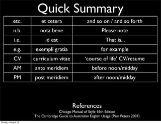 Quick Summary
etc. et cetera and so on / and so forth
n.b. nota bene Please note
i.e. id est That is...
e.g. exempli gratia for example
CV curriculum vitae ‘course of life’ CV/resume
AM ante meridiem before noon/midday
PM post meridiem after noon/midday
BC before Christ before Christ
AD anno Domini ‘The year of our Lord’ Western calendar year
References
Chicago Manual of Style 16th Edition
The Cambridge Guide to Australian English Usage (Pam Peters 2007)
Sunday, 4 August 13
 
