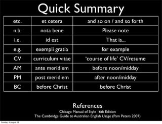 Quick Summary
etc. et cetera and so on / and so forth
n.b. nota bene Please note
i.e. id est That is...
e.g. exempli gratia for example
CV curriculum vitae ‘course of life’ CV/resume
AM ante meridiem before noon/midday
PM post meridiem after noon/midday
BC before Christ before Christ
AD anno Domini ‘The year of our Lord’ Western calendar year
References
Chicago Manual of Style 16th Edition
The Cambridge Guide to Australian English Usage (Pam Peters 2007)
Sunday, 4 August 13
 