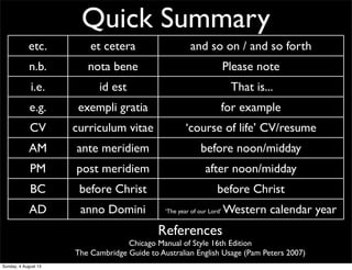 Quick Summary
etc. et cetera and so on / and so forth
n.b. nota bene Please note
i.e. id est That is...
e.g. exempli gratia for example
CV curriculum vitae ‘course of life’ CV/resume
AM ante meridiem before noon/midday
PM post meridiem after noon/midday
BC before Christ before Christ
AD anno Domini ‘The year of our Lord’ Western calendar year
References
Chicago Manual of Style 16th Edition
The Cambridge Guide to Australian English Usage (Pam Peters 2007)
Sunday, 4 August 13
 