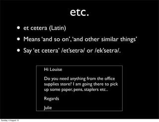 etc.
• et cetera (Latin)
• Means ‘and so on’,‘and other similar things’
• Say ‘et cetera’ /et’setrǝ/ or /ek’setrǝ/.
Hi Louise
Do you need anything from the ofﬁce
supplies store? I am going there to pick
up some paper, pens, staplers etc..
Regards
Julie
Sunday, 4 August 13
 