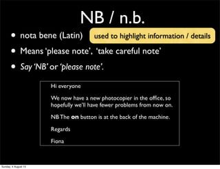NB / n.b.
• nota bene (Latin)
• Means ‘please note’, ‘take careful note’
• Say ‘NB’ or ‘please note’.
Hi everyone
We now have a new photocopier in the ofﬁce, so
hopefully we’ll have fewer problems from now on.
NB The on button is at the back of the machine.
Regards
Fiona
used to highlight information / details
Sunday, 4 August 13
 