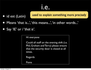 i.e.
• id est (Latin)
• Means ‘that is...’,‘this means...’,‘in other words...’
• Say ‘IE’ or / ‘that is’.
Hi everyone
Could all staff on the evening shift (i.e.
Phil, Graham and Terry) please ensure
that the security door is closed at all
times.
Regards
Fiona
used to explain something more precisely
Sunday, 4 August 13
 