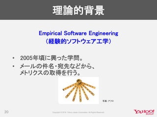 理論的背景
20
Empirical Software Engineering
（経験的ソフトウェア工学）
• 2005年頃に興った学問。
• メールの件名・宛先などから、
メトリクスの取得を行う。
写真：アフロ
 