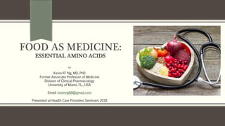 FOOD AS MEDICINE:
ESSENTIAL AMINO ACIDS
by
Kevin KF Ng, MD, PhD
Former Associate Professor of Medicine
Division of Clinical Pharmacology
University of Miami, FL., USA
Email: kevinng68@gmail.com
Presented at Health Care Providers Seminars 2018
 