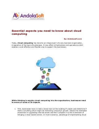 Essential aspects you need to know about cloud
computing
By: Andolasoft.com
Today, Cloud computing has become an integral part of every business organization,
irrespective of the type of businesses. It now offers infrastructure and operations which
enables a cost effective and flexible way to support the businesses.
While thinking to employ cloud computing into the organization, businesses need
to aware of some of its aspects
1. First, businesses have to take a closer look at the existing IT assets and determine if
there is anything which might be restricting company’s growth. Assess the estimated
investment in upgrading internal assets and then compare it to the investment of
bringing a cloud based service. In most scenarios, advantage of implementing cloud
 