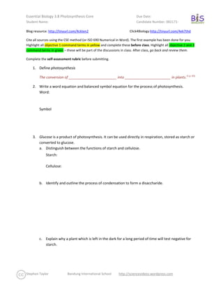 Blog resource: http://tinyurl.com/4ckten2               Click4Biology: http://tinyurl.com/4ek7thd <br />Cite all sources using the CSE method (or ISO 690 Numerical in Word). The first example has been done for you. Highlight all objective 1 command terms in yellow and complete these before class. Highlight all objective 2 and 3 command terms in green – these will be part of the discussions in class. After class, go back and review them. <br />Complete the self-assessment rubric before submitting.<br />,[object Object],The conversion of ________________________ into _______________________ in plants. CITATION IBO07  65  1033 (1 p. 65)<br />,[object Object]