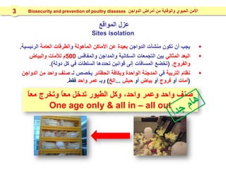 ‫عزل‬‫المواقع‬
Sites isolation
‫الدواجن‬ ‫منشآت‬ ‫تكون‬ ‫أن‬ ‫يجب‬‫المأهولة‬ ‫األماكن‬ ‫عن‬ ‫بعيدة‬‫و‬‫العامة‬ ‫الطرقات‬‫الرئيسية‬.
‫المثالي‬ ‫البعد‬‫والمفاقس‬ ‫والمداجن‬ ‫السكانية‬ ‫التجمعات‬ ‫بين‬500‫والبياض‬ ‫لألمات‬ ‫م‬
‫والفروج‬( .‫دولة‬ ‫كل‬ ‫في‬ ‫السلطات‬ ‫تحددها‬ ‫قوانين‬ ‫إلى‬ ‫المسافات‬ ‫تخضع‬.)
‫التربية‬ ‫نظام‬‫في‬‫الحظائر‬ ‫وبكافة‬ ‫الواحدة‬ ‫المدجنة‬‫لـ‬ ‫يخصص‬‫صنف‬‫الدواجن‬ ‫من‬ ‫واحد‬
(‫أمات‬‫أو‬‫فروج‬‫أو‬‫بياض‬‫أو‬‫حبش‬...‫الخ‬)‫وبـ‬‫واحد‬ ‫عمر‬‫فقط‬.
ً‫ا‬‫مع‬ ‫وتخرج‬ ً‫ا‬‫مع‬ ‫تدخل‬ ‫الطيور‬ ‫وكل‬ ،‫واحد‬ ‫وعمر‬ ‫واحد‬ ‫صنف‬
One age only & all in – all out
‫الدواجن‬ ‫أمراض‬ ‫من‬ ‫والوقاية‬ ‫الحيوي‬ ‫األمن‬Biosecurity and prevention of poultry diseases3
 