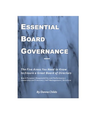 ESSENTIAL
BOARD
GOVERNANCE
                         




The Five Areas You Need to Know
to Ensure a Great Board of Directors
Board Purpose | Responsibil ity and Performance |
Leadership and F iduciary | Sel f Management | Structure




                 By Donna Childs
 