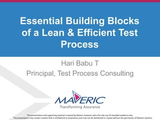 © 2013. Maveric Systems Limited
Hari Babu T
Principal, Test Process Consulting
Essential Building Blocks
of a Lean & Efficient Test
Process
This presentation and supporting material is owned by Maveric Systems and is for sole use of intended audience only.
The presentation may contain content that is confidential or proprietary and may not be distributed or copied without the permission of Maveric Systems.
 