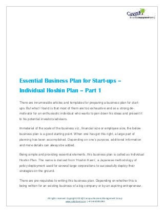 All rights reserved. Copyright 2011@ Canopus Business Management Group
www.collaborat.com | +91 4442851080
Essential Business Plan for Start-ups –
Individual Hoshin Plan – Part 1
There are innumerable articles and templates for preparing a business plan for start-
ups. But what I found is that most of them are too exhaustive and so a strong de-
motivator for an enthusiastic individual who wants to pen down his ideas and present it
to his potential investors/advisers.
Immaterial of the scale of the business viz., financial size or employee size, the below
business plan is a good starting point. When one has got this right, a large part of
planning has been accomplished. Depending on one’s purpose, additional information
and more details can always be added.
Being simple and providing essential elements, this business plan is called as Individual
Hoshin Plan. The name is derived from ‘Hoshin Kanri’, a Japanese methodology of
policy deployment used for several large corporations to successfully deploy their
strategies on the ground.
There are pre-requisites to writing this business plan. Depending on whether this is
being written for an existing business of a big company or by an aspiring entrepreneur,
 