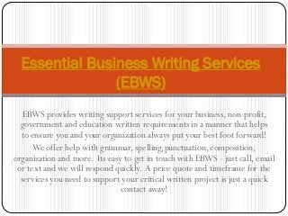 EBWS provides writing support services for your business, non-profit,
government and education written requirements in a manner that helps
to ensure you and your organization always put your best foot forward!
We offer help with grammar, spelling,punctuation, composition,
organization and more. Its easy to get in touch with EBWS - just call, email
or text and we will respond quickly. A price quote and timeframe for the
services you need to support your critical written project is just a quick
contact away!
Essential Business Writing Services
(EBWS)
 