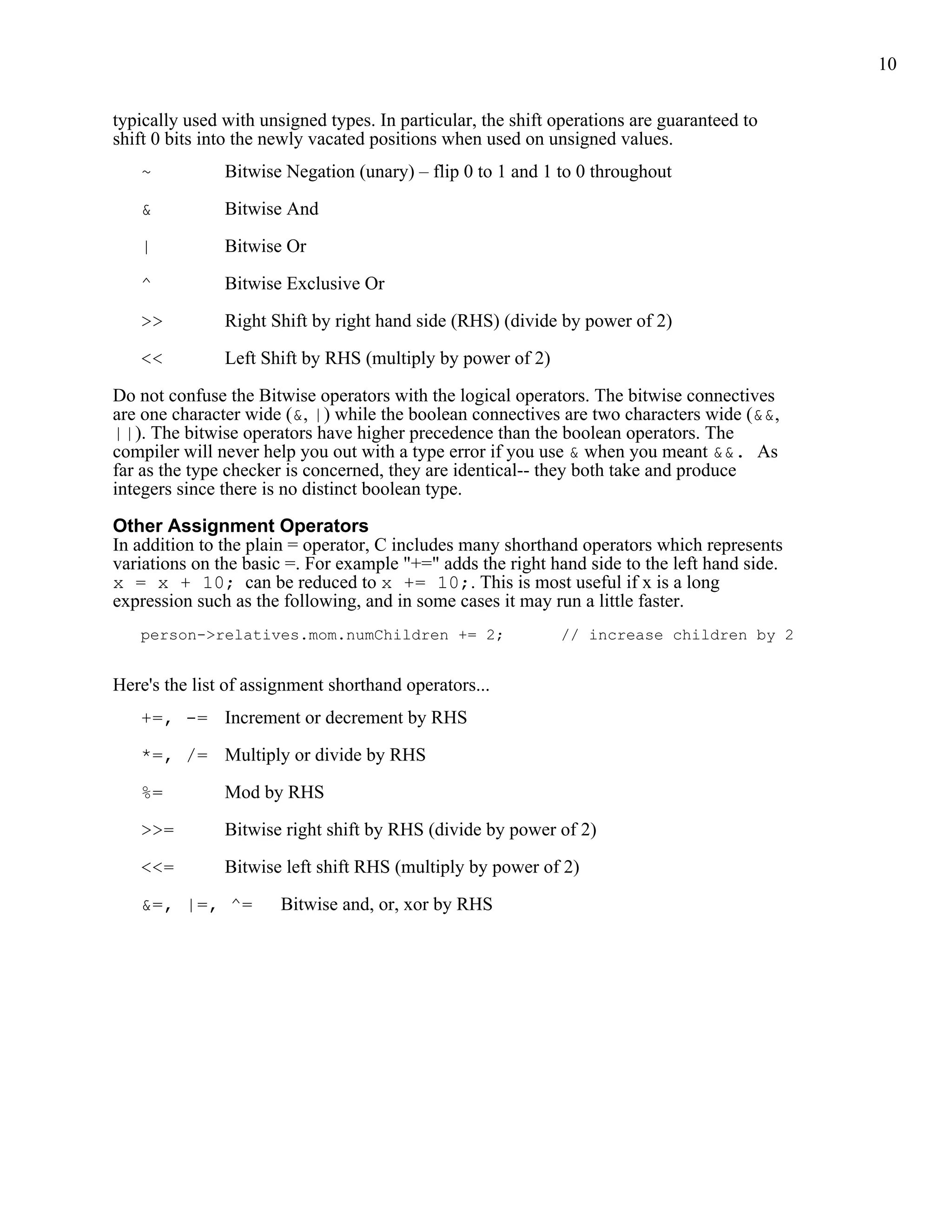 10


typically used with unsigned types. In particular, the shift operations are guaranteed to
shift 0 bits into the newly vacated positions when used on unsigned values.
   ~           Bitwise Negation (unary) – flip 0 to 1 and 1 to 0 throughout

   &           Bitwise And

   |           Bitwise Or

   ^           Bitwise Exclusive Or

   >>          Right Shift by right hand side (RHS) (divide by power of 2)

   <<          Left Shift by RHS (multiply by power of 2)

Do not confuse the Bitwise operators with the logical operators. The bitwise connectives
are one character wide (&, |) while the boolean connectives are two characters wide (&&,
||). The bitwise operators have higher precedence than the boolean operators. The
compiler will never help you out with a type error if you use & when you meant &&. As
far as the type checker is concerned, they are identical-- they both take and produce
integers since there is no distinct boolean type.

Other Assignment Operators
In addition to the plain = operator, C includes many shorthand operators which represents
variations on the basic =. For example "+=" adds the right hand side to the left hand side.
x = x + 10; can be reduced to x += 10;. This is most useful if x is a long
expression such as the following, and in some cases it may run a little faster.
   person->relatives.mom.numChildren += 2;                   // increase children by 2


Here's the list of assignment shorthand operators...
   +=, -= Increment or decrement by RHS

   *=, /= Multiply or divide by RHS

   %=          Mod by RHS

   >>=         Bitwise right shift by RHS (divide by power of 2)

   <<=         Bitwise left shift RHS (multiply by power of 2)

   &=, |=, ^=          Bitwise and, or, xor by RHS
 