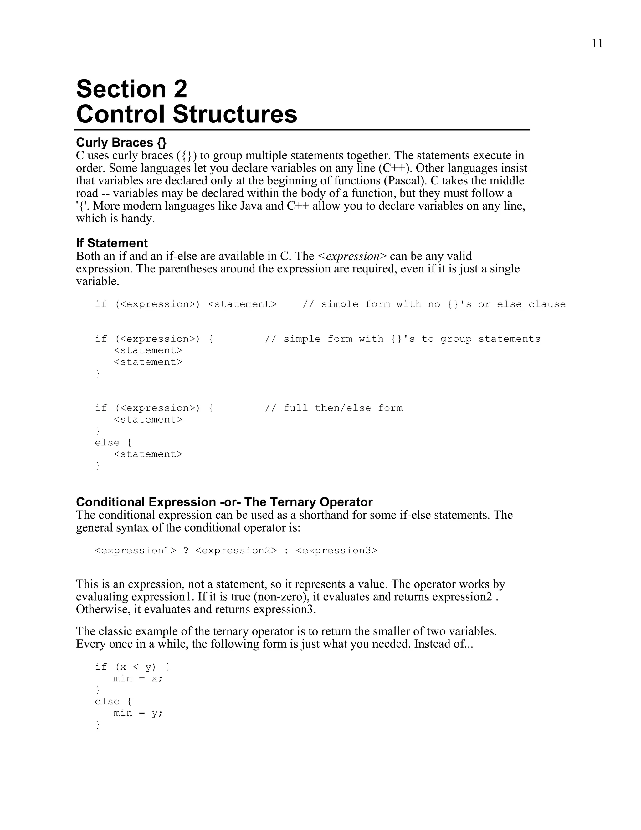11



Section 2
Control Structures
Curly Braces {}
C uses curly braces ({}) to group multiple statements together. The statements execute in
order. Some languages let you declare variables on any line (C++). Other languages insist
that variables are declared only at the beginning of functions (Pascal). C takes the middle
road -- variables may be declared within the body of a function, but they must follow a
'{'. More modern languages like Java and C++ allow you to declare variables on any line,
which is handy.

If Statement
Both an if and an if-else are available in C. The <expression> can be any valid
expression. The parentheses around the expression are required, even if it is just a single
variable.
   if (<expression>) <statement>              // simple form with no {}'s or else clause


   if (<expression>) {                // simple form with {}'s to group statements
      <statement>
      <statement>
   }


   if (<expression>) {                // full then/else form
      <statement>
   }
   else {
      <statement>
   }


Conditional Expression -or- The Ternary Operator
The conditional expression can be used as a shorthand for some if-else statements. The
general syntax of the conditional operator is:
   <expression1> ? <expression2> : <expression3>


This is an expression, not a statement, so it represents a value. The operator works by
evaluating expression1. If it is true (non-zero), it evaluates and returns expression2 .
Otherwise, it evaluates and returns expression3.
The classic example of the ternary operator is to return the smaller of two variables.
Every once in a while, the following form is just what you needed. Instead of...
   if (x < y) {
      min = x;
   }
   else {
      min = y;
   }
 
