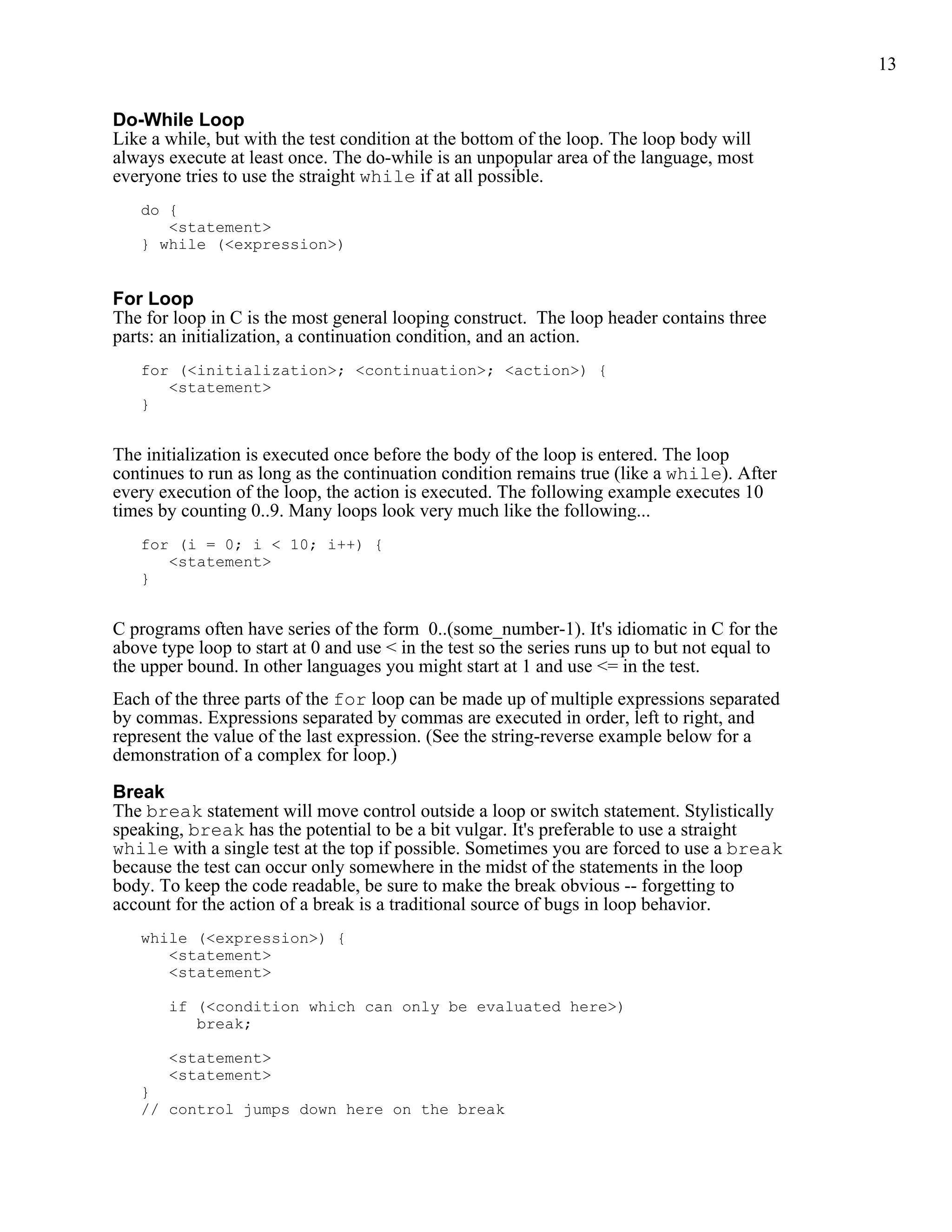 13


Do-While Loop
Like a while, but with the test condition at the bottom of the loop. The loop body will
always execute at least once. The do-while is an unpopular area of the language, most
everyone tries to use the straight while if at all possible.
   do {
      <statement>
   } while (<expression>)


For Loop
The for loop in C is the most general looping construct. The loop header contains three
parts: an initialization, a continuation condition, and an action.
   for (<initialization>; <continuation>; <action>) {
      <statement>
   }


The initialization is executed once before the body of the loop is entered. The loop
continues to run as long as the continuation condition remains true (like a while). After
every execution of the loop, the action is executed. The following example executes 10
times by counting 0..9. Many loops look very much like the following...
   for (i = 0; i < 10; i++) {
      <statement>
   }


C programs often have series of the form 0..(some_number-1). It's idiomatic in C for the
above type loop to start at 0 and use < in the test so the series runs up to but not equal to
the upper bound. In other languages you might start at 1 and use <= in the test.
Each of the three parts of the for loop can be made up of multiple expressions separated
by commas. Expressions separated by commas are executed in order, left to right, and
represent the value of the last expression. (See the string-reverse example below for a
demonstration of a complex for loop.)

Break
The break statement will move control outside a loop or switch statement. Stylistically
speaking, break has the potential to be a bit vulgar. It's preferable to use a straight
while with a single test at the top if possible. Sometimes you are forced to use a break
because the test can occur only somewhere in the midst of the statements in the loop
body. To keep the code readable, be sure to make the break obvious -- forgetting to
account for the action of a break is a traditional source of bugs in loop behavior.
   while (<expression>) {
      <statement>
      <statement>

       if (<condition which can only be evaluated here>)
          break;

       <statement>
       <statement>
   }
   // control jumps down here on the break
 