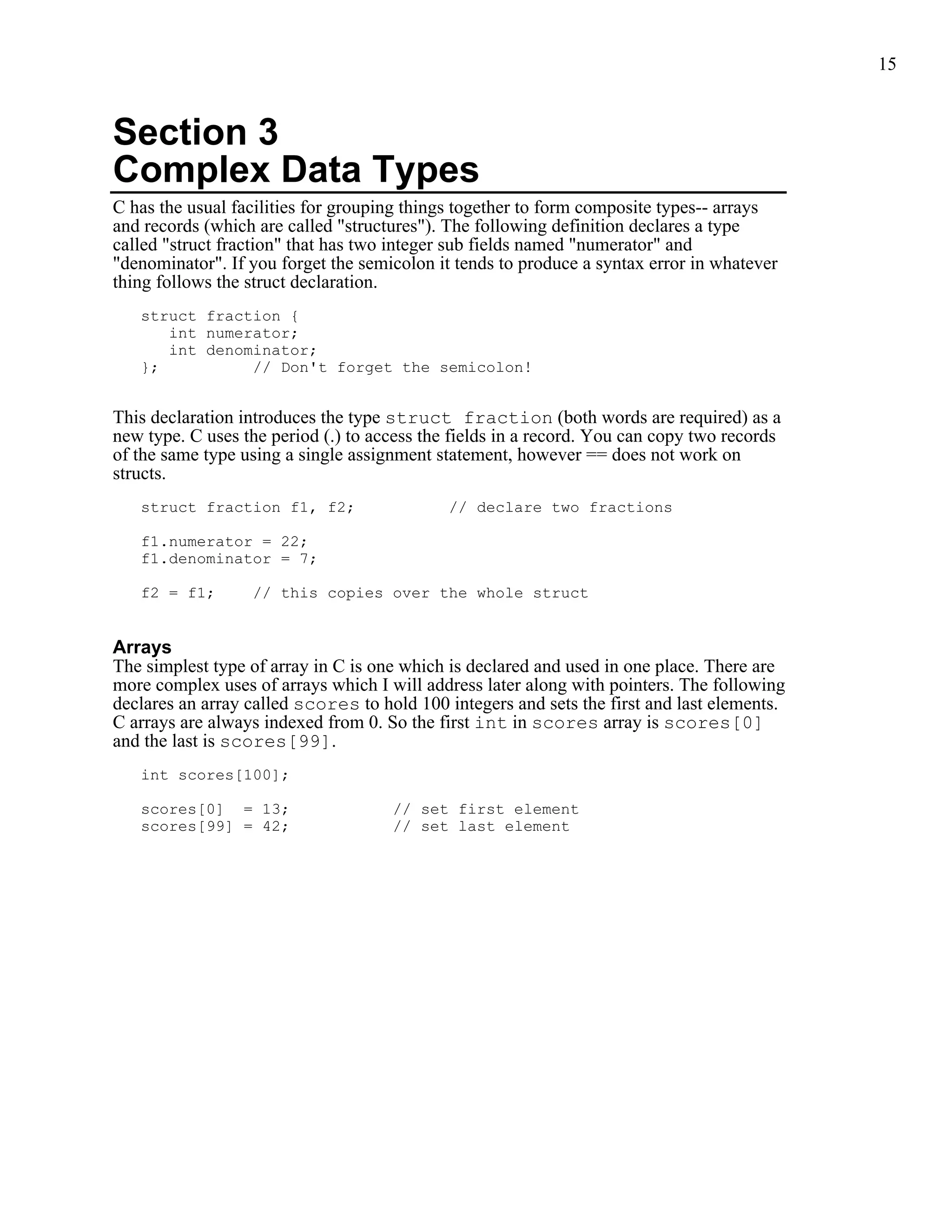 15



Section 3
Complex Data Types
C has the usual facilities for grouping things together to form composite types-- arrays
and records (which are called "structures"). The following definition declares a type
called "struct fraction" that has two integer sub fields named "numerator" and
"denominator". If you forget the semicolon it tends to produce a syntax error in whatever
thing follows the struct declaration.
   struct fraction {
      int numerator;
      int denominator;
   };          // Don't forget the semicolon!


This declaration introduces the type struct fraction (both words are required) as a
new type. C uses the period (.) to access the fields in a record. You can copy two records
of the same type using a single assignment statement, however == does not work on
structs.
   struct fraction f1, f2;                   // declare two fractions

   f1.numerator = 22;
   f1.denominator = 7;

   f2 = f1;       // this copies over the whole struct


Arrays
The simplest type of array in C is one which is declared and used in one place. There are
more complex uses of arrays which I will address later along with pointers. The following
declares an array called scores to hold 100 integers and sets the first and last elements.
C arrays are always indexed from 0. So the first int in scores array is scores[0]
and the last is scores[99].
   int scores[100];

   scores[0] = 13;                   // set first element
   scores[99] = 42;                  // set last element
 