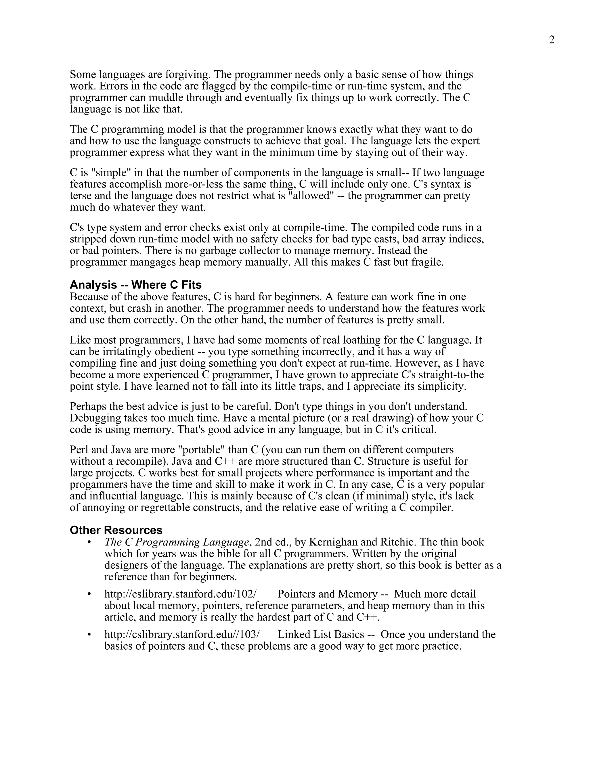 2


Some languages are forgiving. The programmer needs only a basic sense of how things
work. Errors in the code are flagged by the compile-time or run-time system, and the
programmer can muddle through and eventually fix things up to work correctly. The C
language is not like that.
The C programming model is that the programmer knows exactly what they want to do
and how to use the language constructs to achieve that goal. The language lets the expert
programmer express what they want in the minimum time by staying out of their way.
C is "simple" in that the number of components in the language is small-- If two language
features accomplish more-or-less the same thing, C will include only one. C's syntax is
terse and the language does not restrict what is "allowed" -- the programmer can pretty
much do whatever they want.
C's type system and error checks exist only at compile-time. The compiled code runs in a
stripped down run-time model with no safety checks for bad type casts, bad array indices,
or bad pointers. There is no garbage collector to manage memory. Instead the
programmer mangages heap memory manually. All this makes C fast but fragile.

Analysis -- Where C Fits
Because of the above features, C is hard for beginners. A feature can work fine in one
context, but crash in another. The programmer needs to understand how the features work
and use them correctly. On the other hand, the number of features is pretty small.
Like most programmers, I have had some moments of real loathing for the C language. It
can be irritatingly obedient -- you type something incorrectly, and it has a way of
compiling fine and just doing something you don't expect at run-time. However, as I have
become a more experienced C programmer, I have grown to appreciate C's straight-to-the
point style. I have learned not to fall into its little traps, and I appreciate its simplicity.
Perhaps the best advice is just to be careful. Don't type things in you don't understand.
Debugging takes too much time. Have a mental picture (or a real drawing) of how your C
code is using memory. That's good advice in any language, but in C it's critical.
Perl and Java are more "portable" than C (you can run them on different computers
without a recompile). Java and C++ are more structured than C. Structure is useful for
large projects. C works best for small projects where performance is important and the
progammers have the time and skill to make it work in C. In any case, C is a very popular
and influential language. This is mainly because of C's clean (if minimal) style, it's lack
of annoying or regrettable constructs, and the relative ease of writing a C compiler.

Other Resources
   • The C Programming Language, 2nd ed., by Kernighan and Ritchie. The thin book
      which for years was the bible for all C programmers. Written by the original
      designers of the language. The explanations are pretty short, so this book is better as a
      reference than for beginners.
   • http://cslibrary.stanford.edu/102/      Pointers and Memory -- Much more detail
      about local memory, pointers, reference parameters, and heap memory than in this
      article, and memory is really the hardest part of C and C++.
   • http://cslibrary.stanford.edu//103/     Linked List Basics -- Once you understand the
      basics of pointers and C, these problems are a good way to get more practice.
 