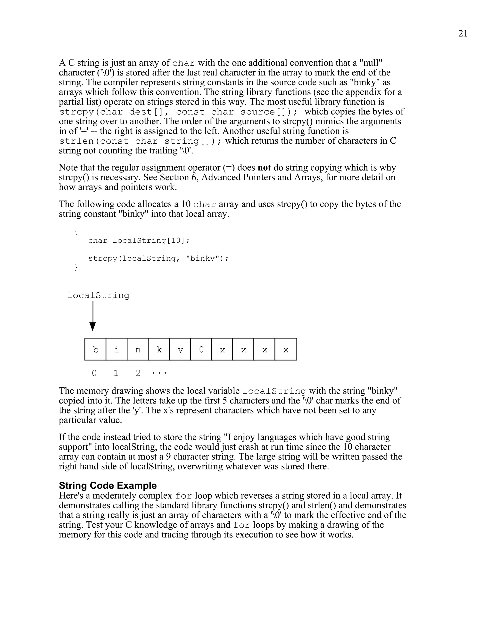 21


A C string is just an array of char with the one additional convention that a "null"
character ('0') is stored after the last real character in the array to mark the end of the
string. The compiler represents string constants in the source code such as "binky" as
arrays which follow this convention. The string library functions (see the appendix for a
partial list) operate on strings stored in this way. The most useful library function is
strcpy(char dest[], const char source[]); which copies the bytes of
one string over to another. The order of the arguments to strcpy() mimics the arguments
in of '=' -- the right is assigned to the left. Another useful string function is
strlen(const char string[]); which returns the number of characters in C
string not counting the trailing '0'.
Note that the regular assignment operator (=) does not do string copying which is why
strcpy() is necessary. See Section 6, Advanced Pointers and Arrays, for more detail on
how arrays and pointers work.
The following code allocates a 10 char array and uses strcpy() to copy the bytes of the
string constant "binky" into that local array.
    {
        char localString[10];

        strcpy(localString, "binky");
    }


  localString




         b     i     n    k     y     0     x     x     x    x

        0      1     2 ...
The memory drawing shows the local variable localString with the string "binky"
copied into it. The letters take up the first 5 characters and the '0' char marks the end of
the string after the 'y'. The x's represent characters which have not been set to any
particular value.
If the code instead tried to store the string "I enjoy languages which have good string
support" into localString, the code would just crash at run time since the 10 character
array can contain at most a 9 character string. The large string will be written passed the
right hand side of localString, overwriting whatever was stored there.

String Code Example
Here's a moderately complex for loop which reverses a string stored in a local array. It
demonstrates calling the standard library functions strcpy() and strlen() and demonstrates
that a string really is just an array of characters with a '0' to mark the effective end of the
string. Test your C knowledge of arrays and for loops by making a drawing of the
memory for this code and tracing through its execution to see how it works.
 