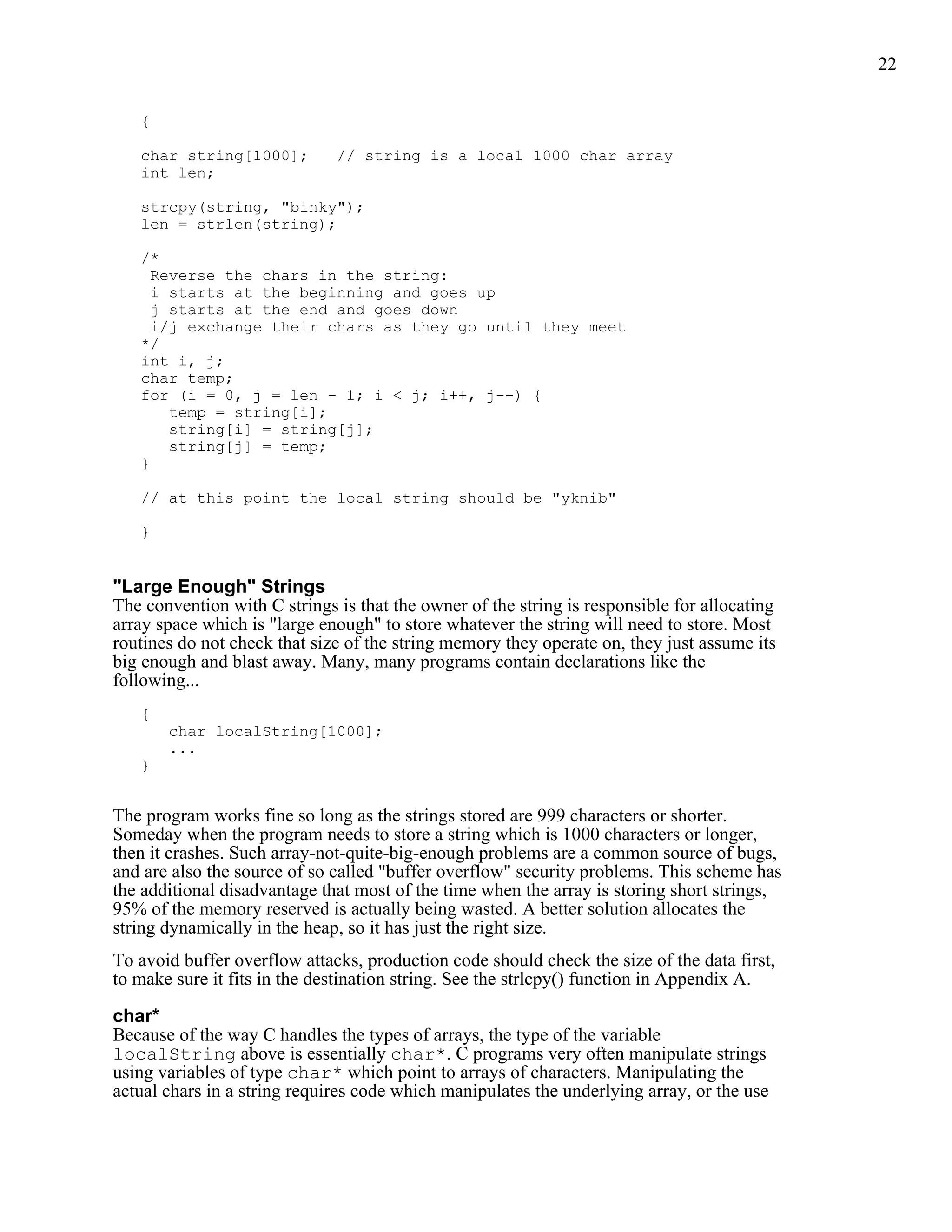 22


   {

   char string[1000];         // string is a local 1000 char array
   int len;

   strcpy(string, "binky");
   len = strlen(string);

   /*
     Reverse the chars in the string:
     i starts at the beginning and goes up
     j starts at the end and goes down
     i/j exchange their chars as they go until they meet
   */
   int i, j;
   char temp;
   for (i = 0, j = len - 1; i < j; i++, j--) {
       temp = string[i];
       string[i] = string[j];
       string[j] = temp;
   }

   // at this point the local string should be "yknib"

   }


"Large Enough" Strings
The convention with C strings is that the owner of the string is responsible for allocating
array space which is "large enough" to store whatever the string will need to store. Most
routines do not check that size of the string memory they operate on, they just assume its
big enough and blast away. Many, many programs contain declarations like the
following...
   {
       char localString[1000];
       ...
   }


The program works fine so long as the strings stored are 999 characters or shorter.
Someday when the program needs to store a string which is 1000 characters or longer,
then it crashes. Such array-not-quite-big-enough problems are a common source of bugs,
and are also the source of so called "buffer overflow" security problems. This scheme has
the additional disadvantage that most of the time when the array is storing short strings,
95% of the memory reserved is actually being wasted. A better solution allocates the
string dynamically in the heap, so it has just the right size.
To avoid buffer overflow attacks, production code should check the size of the data first,
to make sure it fits in the destination string. See the strlcpy() function in Appendix A.

char*
Because of the way C handles the types of arrays, the type of the variable
localString above is essentially char*. C programs very often manipulate strings
using variables of type char* which point to arrays of characters. Manipulating the
actual chars in a string requires code which manipulates the underlying array, or the use
 