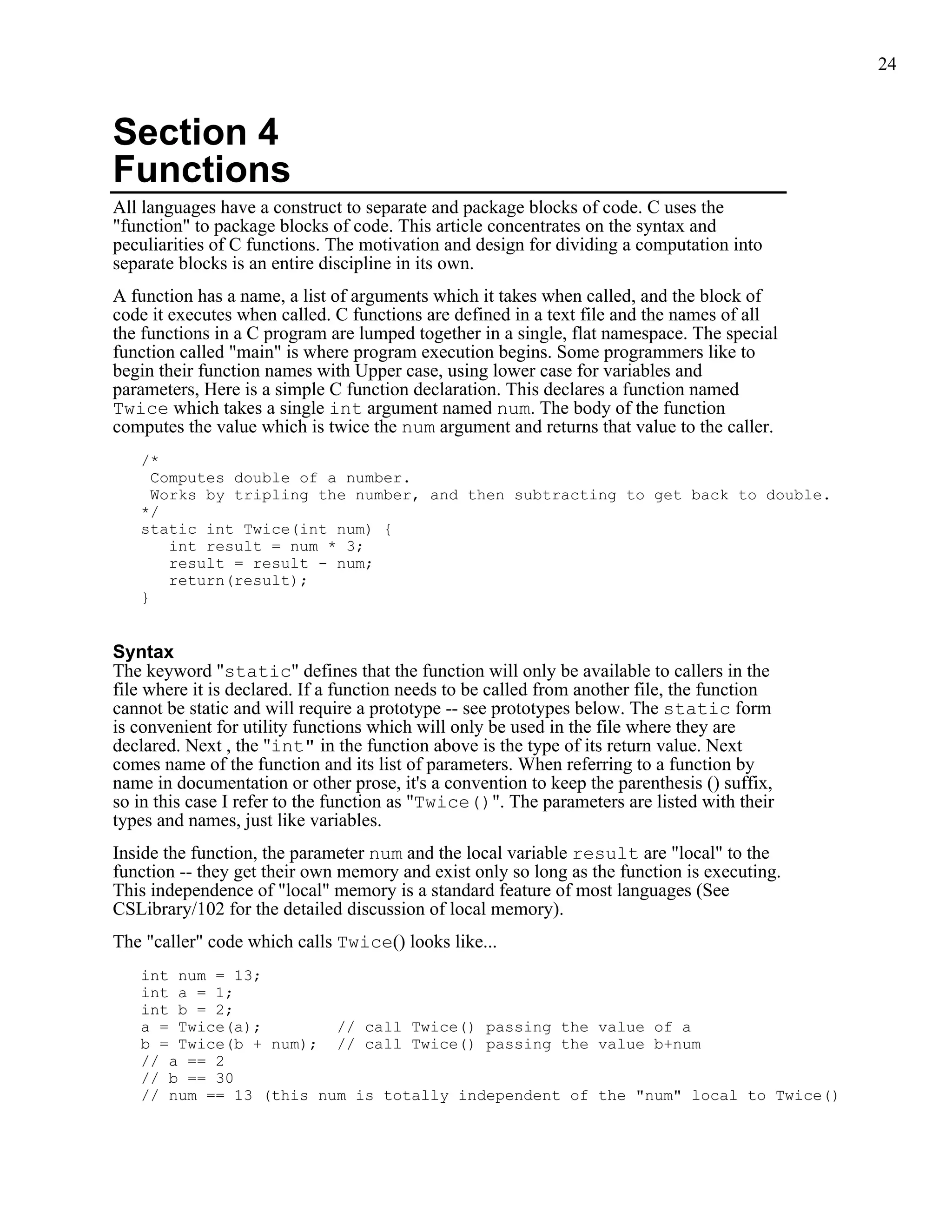 24



Section 4
Functions
All languages have a construct to separate and package blocks of code. C uses the
"function" to package blocks of code. This article concentrates on the syntax and
peculiarities of C functions. The motivation and design for dividing a computation into
separate blocks is an entire discipline in its own.
A function has a name, a list of arguments which it takes when called, and the block of
code it executes when called. C functions are defined in a text file and the names of all
the functions in a C program are lumped together in a single, flat namespace. The special
function called "main" is where program execution begins. Some programmers like to
begin their function names with Upper case, using lower case for variables and
parameters, Here is a simple C function declaration. This declares a function named
Twice which takes a single int argument named num. The body of the function
computes the value which is twice the num argument and returns that value to the caller.
   /*
     Computes double of a number.
     Works by tripling the number, and then subtracting to get back to double.
   */
   static int Twice(int num) {
       int result = num * 3;
       result = result - num;
       return(result);
   }


Syntax
The keyword "static" defines that the function will only be available to callers in the
file where it is declared. If a function needs to be called from another file, the function
cannot be static and will require a prototype -- see prototypes below. The static form
is convenient for utility functions which will only be used in the file where they are
declared. Next , the "int" in the function above is the type of its return value. Next
comes name of the function and its list of parameters. When referring to a function by
name in documentation or other prose, it's a convention to keep the parenthesis () suffix,
so in this case I refer to the function as "Twice()". The parameters are listed with their
types and names, just like variables.
Inside the function, the parameter num and the local variable result are "local" to the
function -- they get their own memory and exist only so long as the function is executing.
This independence of "local" memory is a standard feature of most languages (See
CSLibrary/102 for the detailed discussion of local memory).
The "caller" code which calls Twice() looks like...
   int num = 13;
   int a = 1;
   int b = 2;
   a = Twice(a);        // call Twice() passing the value of a
   b = Twice(b + num); // call Twice() passing the value b+num
   // a == 2
   // b == 30
   // num == 13 (this num is totally independent of the "num" local to Twice()
 
