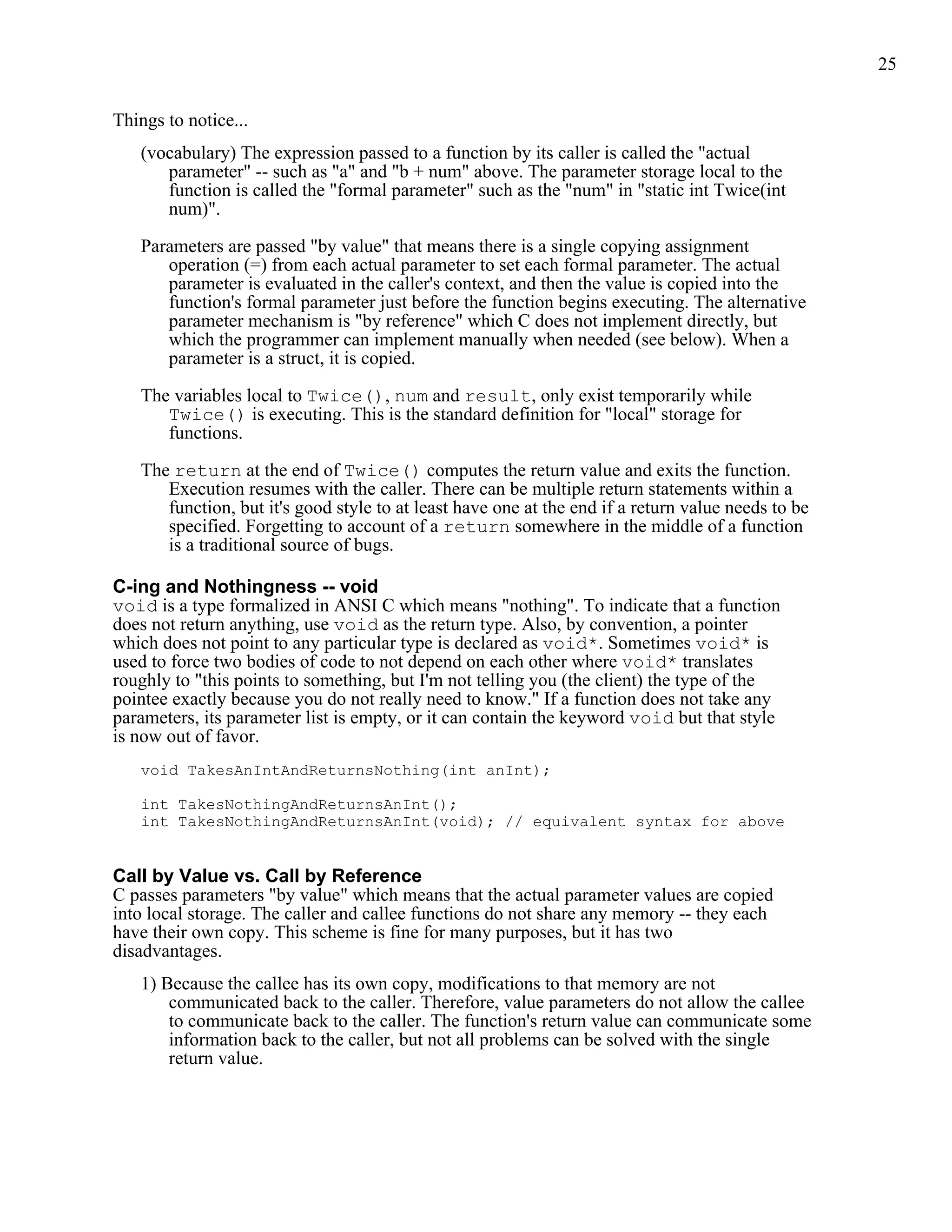 25


Things to notice...
   (vocabulary) The expression passed to a function by its caller is called the "actual
      parameter" -- such as "a" and "b + num" above. The parameter storage local to the
      function is called the "formal parameter" such as the "num" in "static int Twice(int
      num)".

   Parameters are passed "by value" that means there is a single copying assignment
      operation (=) from each actual parameter to set each formal parameter. The actual
      parameter is evaluated in the caller's context, and then the value is copied into the
      function's formal parameter just before the function begins executing. The alternative
      parameter mechanism is "by reference" which C does not implement directly, but
      which the programmer can implement manually when needed (see below). When a
      parameter is a struct, it is copied.

   The variables local to Twice(), num and result, only exist temporarily while
      Twice() is executing. This is the standard definition for "local" storage for
      functions.

   The return at the end of Twice() computes the return value and exits the function.
      Execution resumes with the caller. There can be multiple return statements within a
      function, but it's good style to at least have one at the end if a return value needs to be
      specified. Forgetting to account of a return somewhere in the middle of a function
      is a traditional source of bugs.

C-ing and Nothingness -- void
void is a type formalized in ANSI C which means "nothing". To indicate that a function
does not return anything, use void as the return type. Also, by convention, a pointer
which does not point to any particular type is declared as void*. Sometimes void* is
used to force two bodies of code to not depend on each other where void* translates
roughly to "this points to something, but I'm not telling you (the client) the type of the
pointee exactly because you do not really need to know." If a function does not take any
parameters, its parameter list is empty, or it can contain the keyword void but that style
is now out of favor.
   void TakesAnIntAndReturnsNothing(int anInt);

   int TakesNothingAndReturnsAnInt();
   int TakesNothingAndReturnsAnInt(void); // equivalent syntax for above


Call by Value vs. Call by Reference
C passes parameters "by value" which means that the actual parameter values are copied
into local storage. The caller and callee functions do not share any memory -- they each
have their own copy. This scheme is fine for many purposes, but it has two
disadvantages.
   1) Because the callee has its own copy, modifications to that memory are not
       communicated back to the caller. Therefore, value parameters do not allow the callee
       to communicate back to the caller. The function's return value can communicate some
       information back to the caller, but not all problems can be solved with the single
       return value.
 