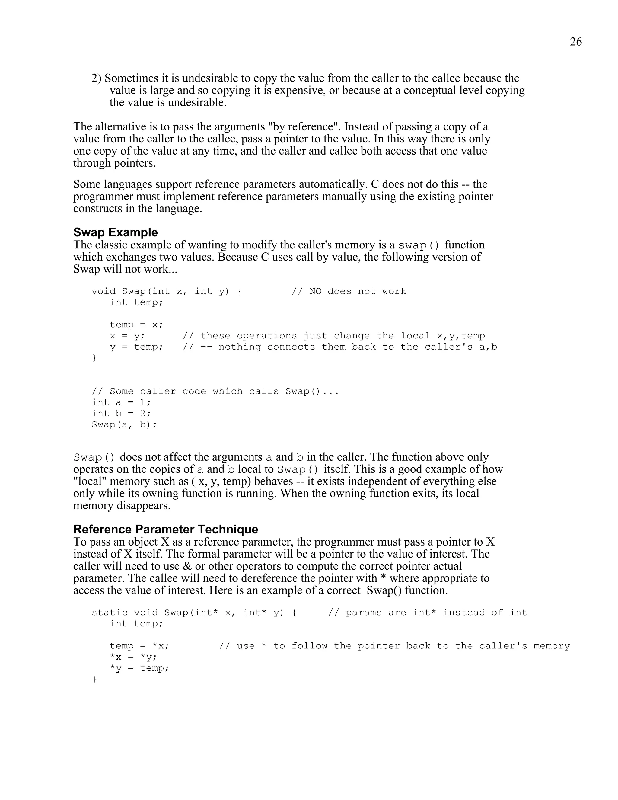 26


   2) Sometimes it is undesirable to copy the value from the caller to the callee because the
       value is large and so copying it is expensive, or because at a conceptual level copying
       the value is undesirable.

The alternative is to pass the arguments "by reference". Instead of passing a copy of a
value from the caller to the callee, pass a pointer to the value. In this way there is only
one copy of the value at any time, and the caller and callee both access that one value
through pointers.
Some languages support reference parameters automatically. C does not do this -- the
programmer must implement reference parameters manually using the existing pointer
constructs in the language.

Swap Example
The classic example of wanting to modify the caller's memory is a swap() function
which exchanges two values. Because C uses call by value, the following version of
Swap will not work...
   void Swap(int x, int y) {                   // NO does not work
      int temp;

       temp = x;
       x = y;          // these operations just change the local x,y,temp
       y = temp;       // -- nothing connects them back to the caller's a,b
   }


   // Some    caller code which calls Swap()...
   int a =    1;
   int b =    2;
   Swap(a,    b);


Swap() does not affect the arguments a and b in the caller. The function above only
operates on the copies of a and b local to Swap() itself. This is a good example of how
"local" memory such as ( x, y, temp) behaves -- it exists independent of everything else
only while its owning function is running. When the owning function exits, its local
memory disappears.

Reference Parameter Technique
To pass an object X as a reference parameter, the programmer must pass a pointer to X
instead of X itself. The formal parameter will be a pointer to the value of interest. The
caller will need to use & or other operators to compute the correct pointer actual
parameter. The callee will need to dereference the pointer with * where appropriate to
access the value of interest. Here is an example of a correct Swap() function.
   static void Swap(int* x, int* y) {                  // params are int* instead of int
      int temp;

       temp = *x;              // use * to follow the pointer back to the caller's memory
       *x = *y;
       *y = temp;
   }
 