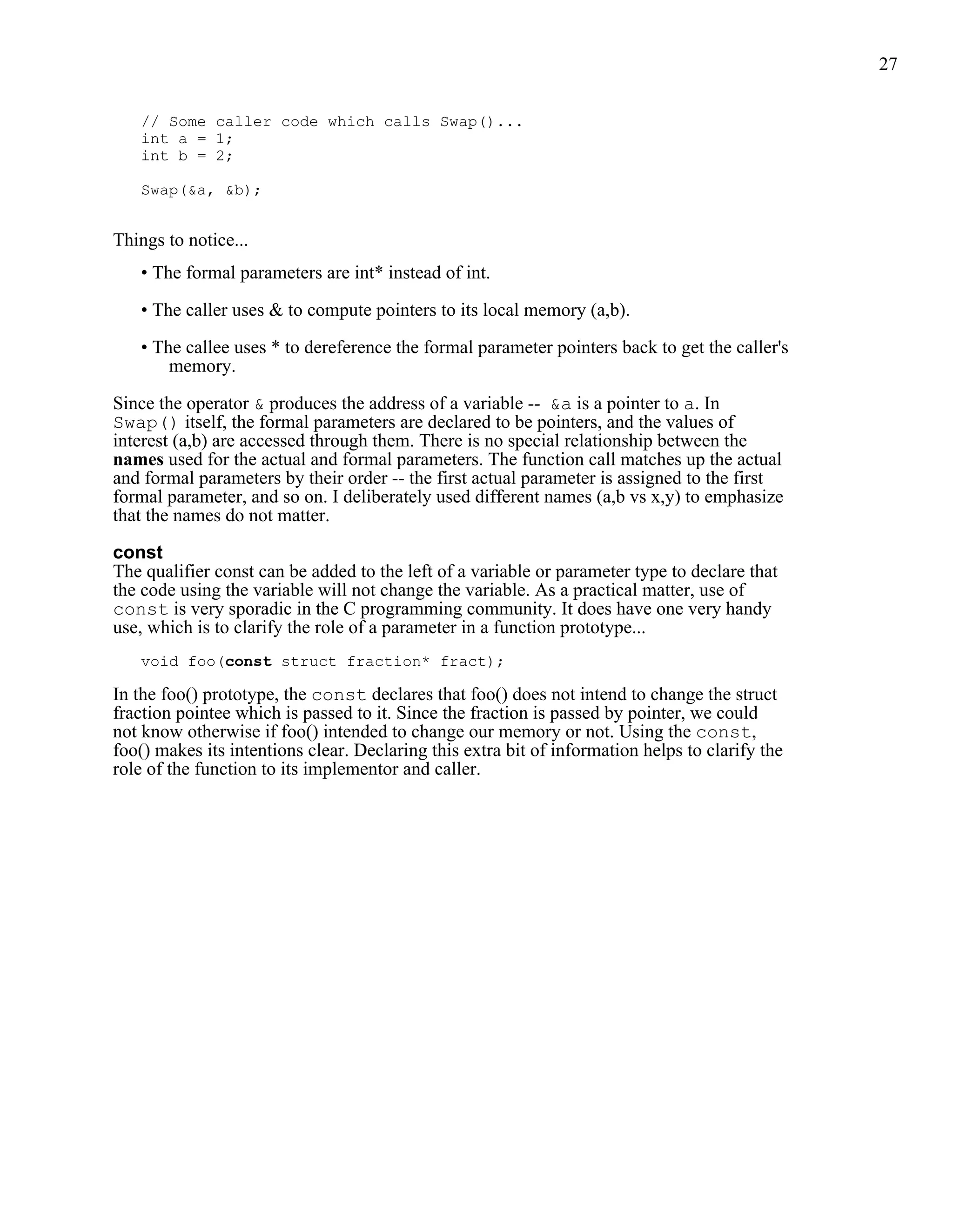 27


   // Some caller code which calls Swap()...
   int a = 1;
   int b = 2;

   Swap(&a, &b);


Things to notice...
   • The formal parameters are int* instead of int.

   • The caller uses & to compute pointers to its local memory (a,b).

   • The callee uses * to dereference the formal parameter pointers back to get the caller's
       memory.

Since the operator & produces the address of a variable -- &a is a pointer to a. In
Swap() itself, the formal parameters are declared to be pointers, and the values of
interest (a,b) are accessed through them. There is no special relationship between the
names used for the actual and formal parameters. The function call matches up the actual
and formal parameters by their order -- the first actual parameter is assigned to the first
formal parameter, and so on. I deliberately used different names (a,b vs x,y) to emphasize
that the names do not matter.

const
The qualifier const can be added to the left of a variable or parameter type to declare that
the code using the variable will not change the variable. As a practical matter, use of
const is very sporadic in the C programming community. It does have one very handy
use, which is to clarify the role of a parameter in a function prototype...
   void foo(const struct fraction* fract);

In the foo() prototype, the const declares that foo() does not intend to change the struct
fraction pointee which is passed to it. Since the fraction is passed by pointer, we could
not know otherwise if foo() intended to change our memory or not. Using the const,
foo() makes its intentions clear. Declaring this extra bit of information helps to clarify the
role of the function to its implementor and caller.
 