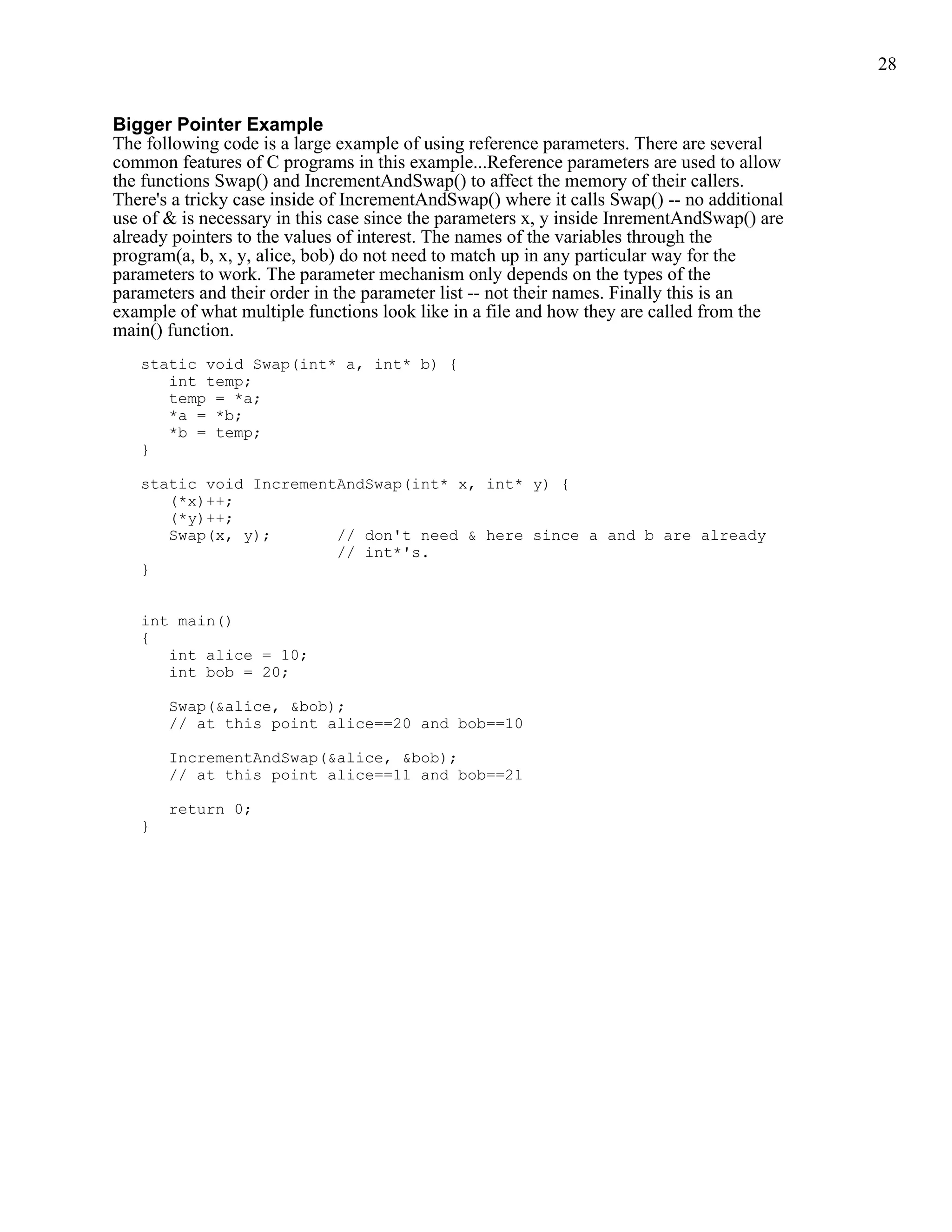 28


Bigger Pointer Example
The following code is a large example of using reference parameters. There are several
common features of C programs in this example...Reference parameters are used to allow
the functions Swap() and IncrementAndSwap() to affect the memory of their callers.
There's a tricky case inside of IncrementAndSwap() where it calls Swap() -- no additional
use of & is necessary in this case since the parameters x, y inside InrementAndSwap() are
already pointers to the values of interest. The names of the variables through the
program(a, b, x, y, alice, bob) do not need to match up in any particular way for the
parameters to work. The parameter mechanism only depends on the types of the
parameters and their order in the parameter list -- not their names. Finally this is an
example of what multiple functions look like in a file and how they are called from the
main() function.
   static void Swap(int* a, int* b) {
      int temp;
      temp = *a;
      *a = *b;
      *b = temp;
   }

   static void IncrementAndSwap(int* x, int* y) {
      (*x)++;
      (*y)++;
      Swap(x, y);       // don't need & here since a and b are already
                        // int*'s.
   }


   int main()
   {
      int alice = 10;
      int bob = 20;

       Swap(&alice, &bob);
       // at this point alice==20 and bob==10

       IncrementAndSwap(&alice, &bob);
       // at this point alice==11 and bob==21

       return 0;
   }
 