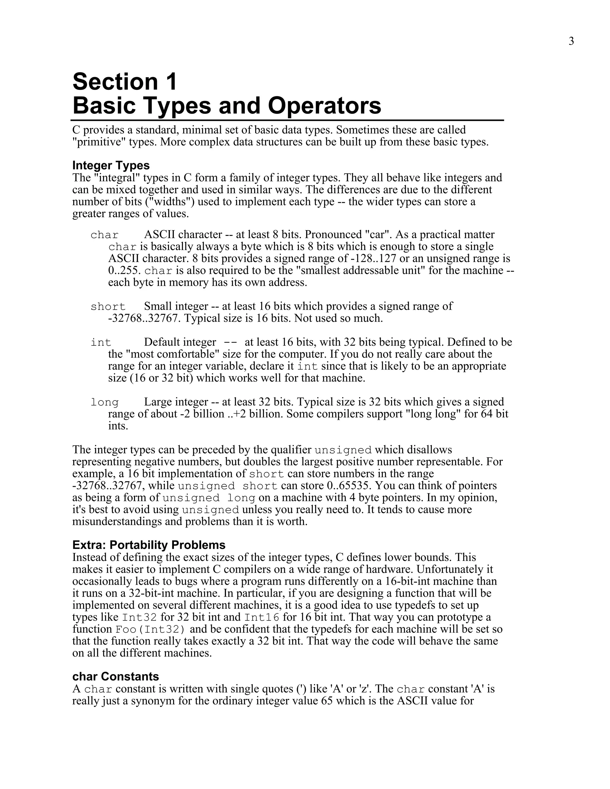 3


Section 1
Basic Types and Operators
C provides a standard, minimal set of basic data types. Sometimes these are called
"primitive" types. More complex data structures can be built up from these basic types.

Integer Types
The "integral" types in C form a family of integer types. They all behave like integers and
can be mixed together and used in similar ways. The differences are due to the different
number of bits ("widths") used to implement each type -- the wider types can store a
greater ranges of values.
   char      ASCII character -- at least 8 bits. Pronounced "car". As a practical matter
     char is basically always a byte which is 8 bits which is enough to store a single
     ASCII character. 8 bits provides a signed range of -128..127 or an unsigned range is
     0..255. char is also required to be the "smallest addressable unit" for the machine --
      each byte in memory has its own address.

   short Small integer -- at least 16 bits which provides a signed range of
     -32768..32767. Typical size is 16 bits. Not used so much.

   int        Default integer -- at least 16 bits, with 32 bits being typical. Defined to be
      the "most comfortable" size for the computer. If you do not really care about the
      range for an integer variable, declare it int since that is likely to be an appropriate
      size (16 or 32 bit) which works well for that machine.

   long     Large integer -- at least 32 bits. Typical size is 32 bits which gives a signed
     range of about -2 billion ..+2 billion. Some compilers support "long long" for 64 bit
     ints.

The integer types can be preceded by the qualifier unsigned which disallows
representing negative numbers, but doubles the largest positive number representable. For
example, a 16 bit implementation of short can store numbers in the range
-32768..32767, while unsigned short can store 0..65535. You can think of pointers
as being a form of unsigned long on a machine with 4 byte pointers. In my opinion,
it's best to avoid using unsigned unless you really need to. It tends to cause more
misunderstandings and problems than it is worth.

Extra: Portability Problems
Instead of defining the exact sizes of the integer types, C defines lower bounds. This
makes it easier to implement C compilers on a wide range of hardware. Unfortunately it
occasionally leads to bugs where a program runs differently on a 16-bit-int machine than
it runs on a 32-bit-int machine. In particular, if you are designing a function that will be
implemented on several different machines, it is a good idea to use typedefs to set up
types like Int32 for 32 bit int and Int16 for 16 bit int. That way you can prototype a
function Foo(Int32) and be confident that the typedefs for each machine will be set so
that the function really takes exactly a 32 bit int. That way the code will behave the same
on all the different machines.

char Constants
A char constant is written with single quotes (') like 'A' or 'z'. The char constant 'A' is
really just a synonym for the ordinary integer value 65 which is the ASCII value for
 
