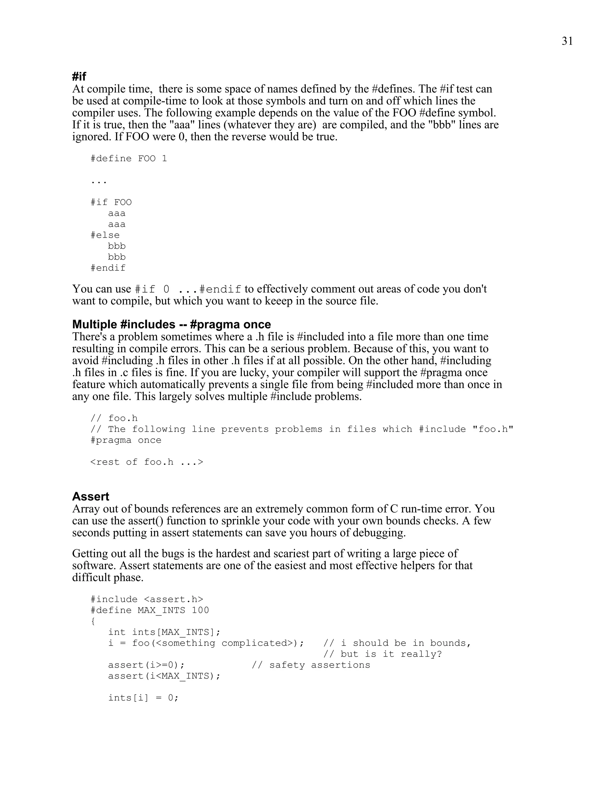 31


#if
At compile time, there is some space of names defined by the #defines. The #if test can
be used at compile-time to look at those symbols and turn on and off which lines the
compiler uses. The following example depends on the value of the FOO #define symbol.
If it is true, then the "aaa" lines (whatever they are) are compiled, and the "bbb" lines are
ignored. If FOO were 0, then the reverse would be true.
   #define FOO 1

   ...

   #if FOO
      aaa
      aaa
   #else
      bbb
      bbb
   #endif

You can use #if 0 ...#endif to effectively comment out areas of code you don't
want to compile, but which you want to keeep in the source file.

Multiple #includes -- #pragma once
There's a problem sometimes where a .h file is #included into a file more than one time
resulting in compile errors. This can be a serious problem. Because of this, you want to
avoid #including .h files in other .h files if at all possible. On the other hand, #including
.h files in .c files is fine. If you are lucky, your compiler will support the #pragma once
feature which automatically prevents a single file from being #included more than once in
any one file. This largely solves multiple #include problems.
   // foo.h
   // The following line prevents problems in files which #include "foo.h"
   #pragma once

   <rest of foo.h ...>


Assert
Array out of bounds references are an extremely common form of C run-time error. You
can use the assert() function to sprinkle your code with your own bounds checks. A few
seconds putting in assert statements can save you hours of debugging.
Getting out all the bugs is the hardest and scariest part of writing a large piece of
software. Assert statements are one of the easiest and most effective helpers for that
difficult phase.
   #include <assert.h>
   #define MAX_INTS 100
   {
      int ints[MAX_INTS];
      i = foo(<something complicated>);            // i should be in bounds,
                                                   // but is it really?
       assert(i>=0);                   // safety assertions
       assert(i<MAX_INTS);

       ints[i] = 0;
 