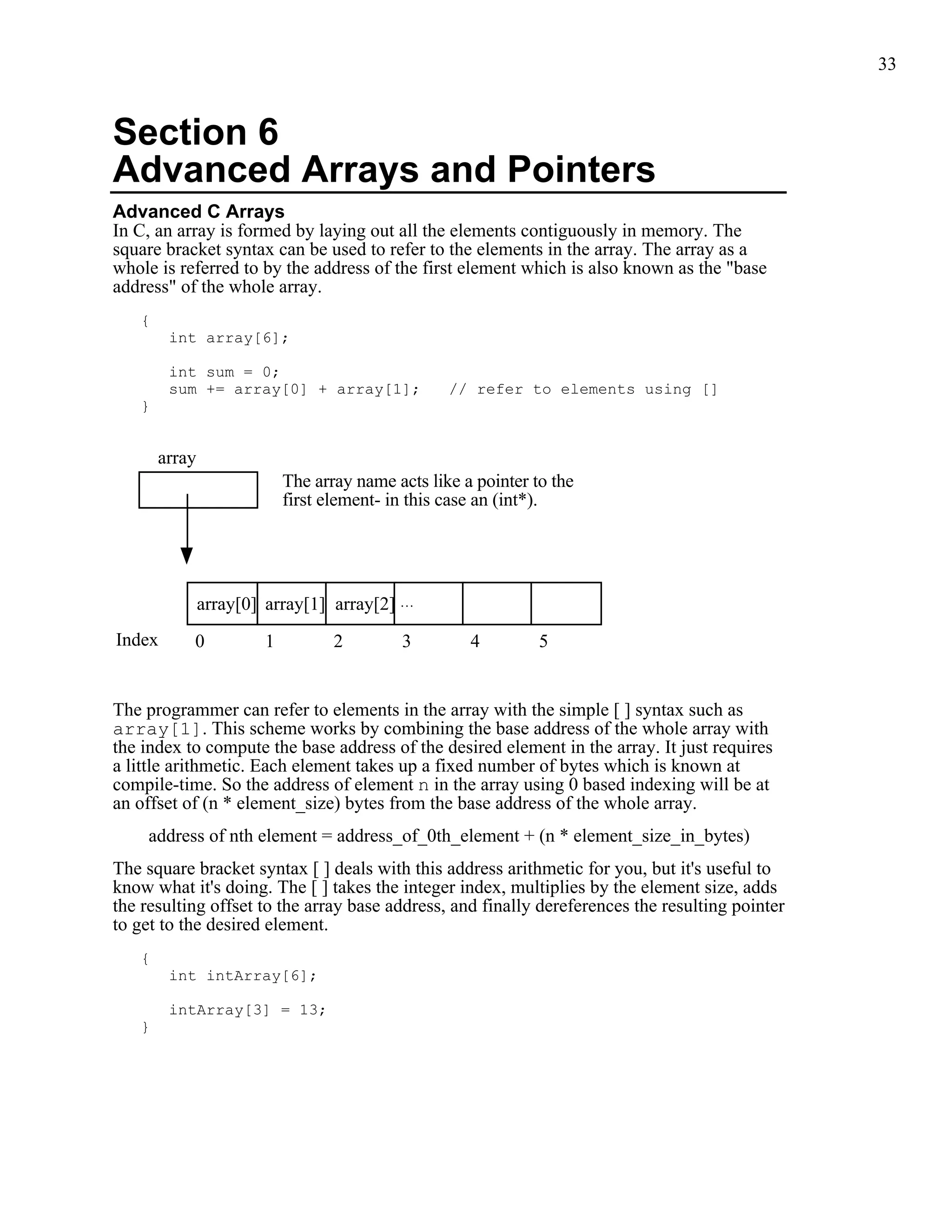 33



Section 6
Advanced Arrays and Pointers
Advanced C Arrays
In C, an array is formed by laying out all the elements contiguously in memory. The
square bracket syntax can be used to refer to the elements in the array. The array as a
whole is referred to by the address of the first element which is also known as the "base
address" of the whole array.
   {
        int array[6];

        int sum = 0;
        sum += array[0] + array[1];                // refer to elements using []
   }


       array
                            The array name acts like a pointer to the
                            first element- in this case an (int*).




               array[0] array[1] array[2] ...
Index      0            1          2        3         4         5


The programmer can refer to elements in the array with the simple [ ] syntax such as
array[1]. This scheme works by combining the base address of the whole array with
the index to compute the base address of the desired element in the array. It just requires
a little arithmetic. Each element takes up a fixed number of bytes which is known at
compile-time. So the address of element n in the array using 0 based indexing will be at
an offset of (n * element_size) bytes from the base address of the whole array.
     address of nth element = address_of_0th_element + (n * element_size_in_bytes)
The square bracket syntax [ ] deals with this address arithmetic for you, but it's useful to
know what it's doing. The [ ] takes the integer index, multiplies by the element size, adds
the resulting offset to the array base address, and finally dereferences the resulting pointer
to get to the desired element.
   {
        int intArray[6];

        intArray[3] = 13;
   }
 